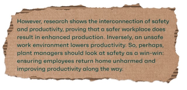 However, research shows the interconnection of safety and productivity, proving that a safer workplace does result in enhanced production. Inversely, an unsafe work environment lowers productivity. So, perhaps, plant managers should look at safety as a win-win: ensuring employees return home unharmed and improving productivity along the way.